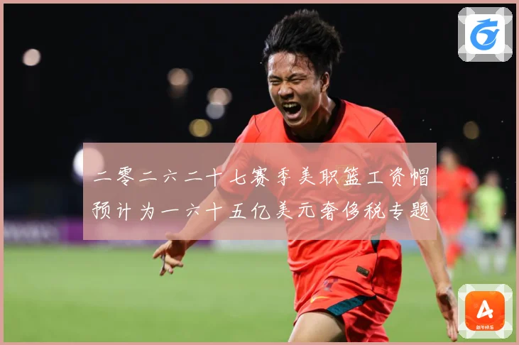 二零二六二十七赛季美职篮工资帽预计为一六十五亿美元奢侈税专题观察：最新赛事动态与深度分析