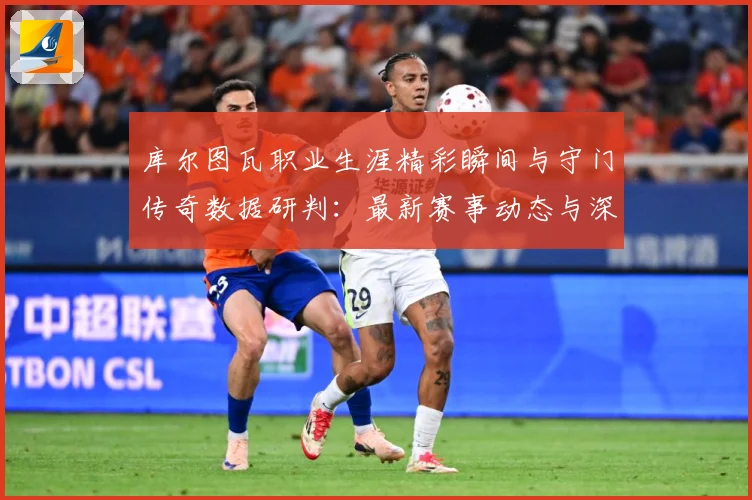 库尔图瓦职业生涯精彩瞬间与守门传奇数据研判：最新赛事动态与深度分析