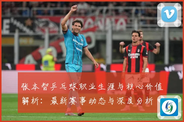 张本智乒乓球职业生涯与核心价值解析：最新赛事动态与深度分析