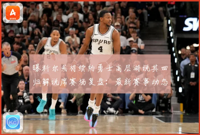 曝科尔或将续约勇士高层游说其回归解说席赛场复盘：最新赛事动态与深度分析