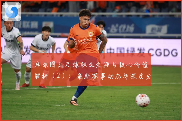 库尔图瓦足球职业生涯与核心价值解析（2）：最新赛事动态与深度分析