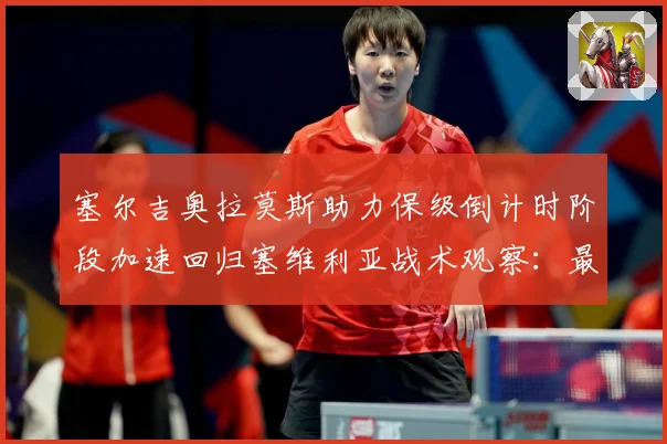 塞尔吉奥拉莫斯助力保级倒计时阶段加速回归塞维利亚战术观察：最新赛事动态与深度分析