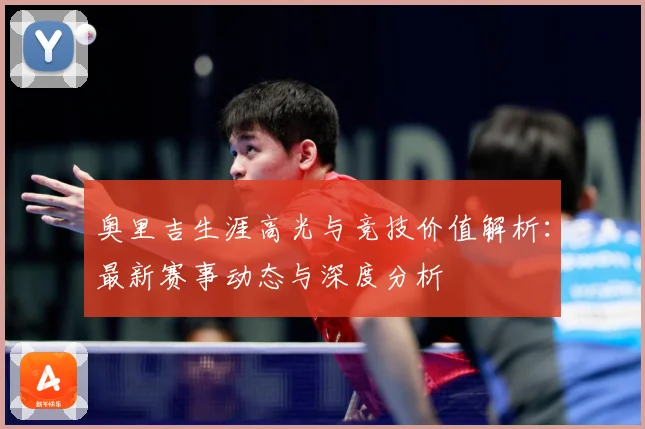 奥里吉生涯高光与竞技价值解析：最新赛事动态与深度分析