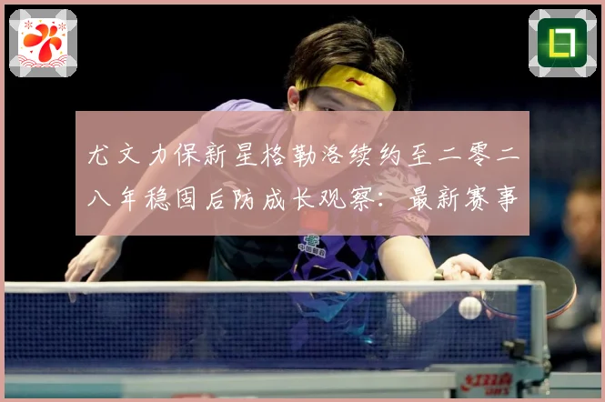 尤文力保新星格勒洛续约至二零二八年稳固后防成长观察：最新赛事动态与深度分析