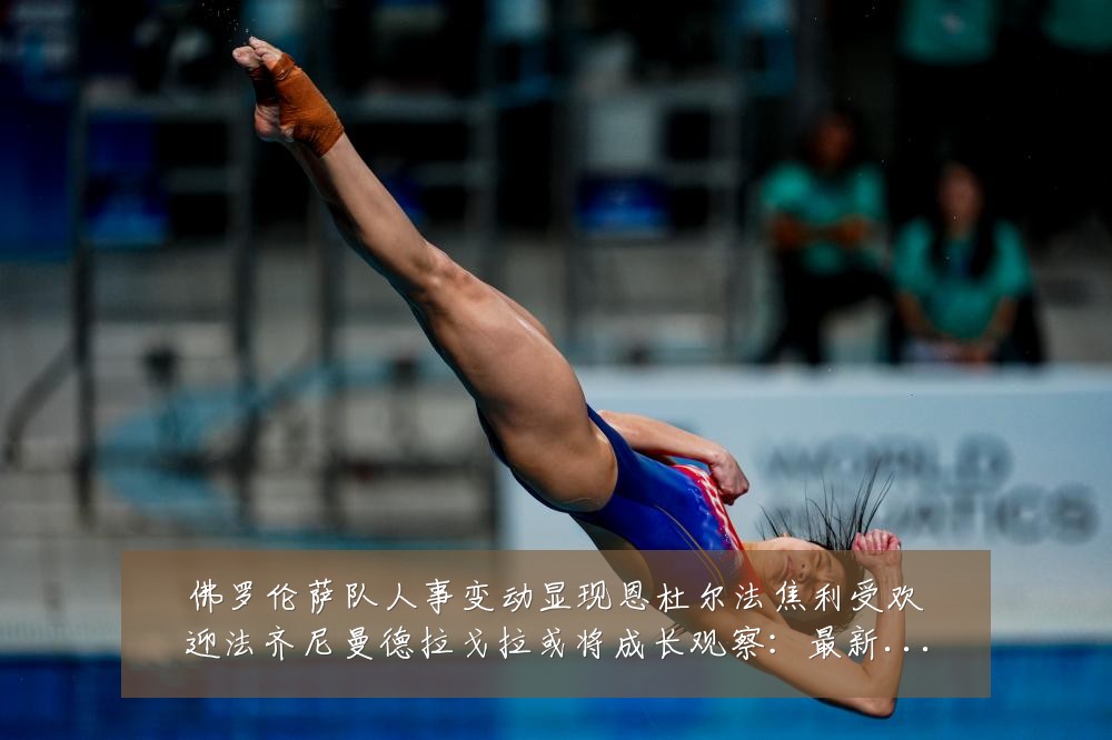 佛罗伦萨队人事变动显现恩杜尔法焦利受欢迎法齐尼曼德拉戈拉或将成长观察:最新赛事动态与深度分析