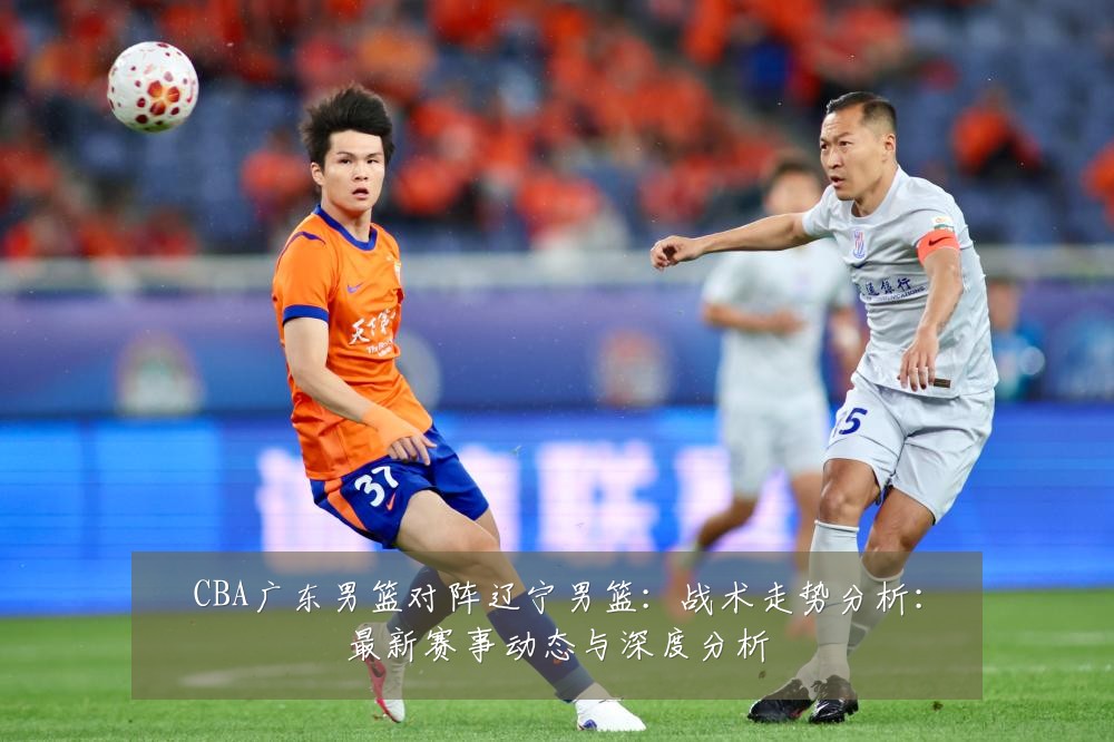 CBA广东男篮对阵辽宁男篮:战术走势分析:最新赛事动态与深度分析